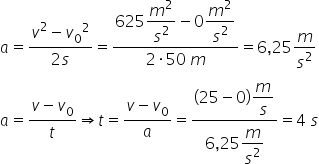a equals fraction numerator v squared minus v subscript 0 squared over denominator 2 s end fraction equals fraction numerator 625 begin display style m squared over s squared end style minus 0 begin display style m squared over s squared end style over denominator 2 times 50 space m end fraction equals 6 comma 25 m over s squared a equals fraction numerator v minus v subscript 0 over denominator t end fraction rightwards double arrow t equals fraction numerator v minus v subscript 0 over denominator a end fraction equals fraction numerator left parenthesis 25 minus 0 right parenthesis begin display style m over s end style over denominator 6 comma 25 begin display style m over s squared end style end fraction equals 4 space s