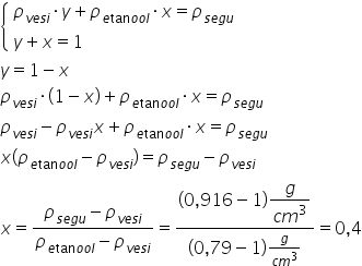 open curly brackets table attributes columnalign left end attributes row cell rho subscript v e s i end subscript times y plus rho subscript e tan o o l end subscript times x equals rho subscript s e g u end subscript end cell row cell y plus x equals 1 end cell end table close
y equals 1 minus x
rho subscript v e s i end subscript times left parenthesis 1 minus x right parenthesis plus rho subscript e tan o o l end subscript times x equals rho subscript s e g u end subscript
rho subscript v e s i end subscript minus rho subscript v e s i end subscript x plus rho subscript e tan o o l end subscript times x equals rho subscript s e g u end subscript
x left parenthesis rho subscript e tan o o l end subscript minus rho subscript v e s i end subscript right parenthesis equals rho subscript s e g u end subscript minus rho subscript v e s i end subscript
x equals fraction numerator rho subscript s e g u end subscript minus rho subscript v e s i end subscript over denominator rho subscript e tan o o l end subscript minus rho subscript v e s i end subscript end fraction equals fraction numerator left parenthesis 0 comma 916 minus 1 right parenthesis begin display style fraction numerator g over denominator c m cubed end fraction end style over denominator left parenthesis 0 comma 79 minus 1 right parenthesis fraction numerator g over denominator c m cubed end fraction end fraction equals 0 comma 4