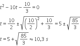 t squared minus 10 t minus 10 over 3 equals 0 t equals 10 over 2 plus-or-minus square root of open parentheses 10 over 2 close parentheses squared plus 10 over 3 end root equals 5 plus-or-minus square root of 85 over 3 end root t equals 5 plus square root of 85 over 3 end root almost equal to 10 comma 3 space s