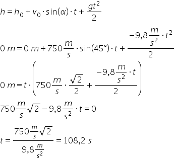 h equals h subscript 0 plus v subscript 0 times sin left parenthesis alpha right parenthesis times t plus fraction numerator g t squared over denominator 2 end fraction
0 space m equals 0 space m plus 750 m over s times sin left parenthesis 45 degree right parenthesis times t plus fraction numerator negative 9 comma 8 begin display style m over s squared end style times t squared over denominator 2 end fraction
0 space m equals t times open parentheses 750 m over s times fraction numerator square root of 2 over denominator 2 end fraction plus fraction numerator negative 9 comma 8 begin display style m over s squared end style times t over denominator 2 end fraction close parentheses
750 m over s square root of 2 minus 9 comma 8 m over s squared times t equals 0
t equals fraction numerator 750 m over s square root of 2 over denominator 9 comma 8 m over s squared end fraction equals 108 comma 2 space s