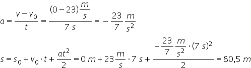 a equals fraction numerator v minus v subscript 0 over denominator t end fraction equals fraction numerator left parenthesis 0 minus 23 right parenthesis begin display style m over s end style over denominator 7 space s end fraction equals negative 23 over 7 m over s squared s equals s subscript 0 plus v subscript 0 times t plus fraction numerator a t squared over denominator 2 end fraction equals 0 space m plus 23 m over s times 7 space s plus fraction numerator negative begin display style 23 over 7 end style begin display style m over s squared end style times left parenthesis 7 space s right parenthesis squared over denominator 2 end fraction equals 80 comma 5 space m