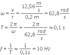 omega equals v over r equals fraction numerator 12 comma 56 begin display style m over s end style over denominator 0 comma 2 space m end fraction equals 62 comma 8 fraction numerator r a d over denominator s end fraction T equals fraction numerator 2 pi over denominator omega end fraction equals fraction numerator 2 pi over denominator 62 comma 8 space begin display style fraction numerator r a d over denominator s end fraction end style end fraction almost equal to 0 comma 1 space s f equals 1 over T almost equal to fraction numerator 1 over denominator 0 comma 1 s end fraction equals 10 space H z