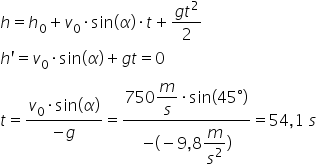 h equals h subscript 0 plus v subscript 0 times sin left parenthesis alpha right parenthesis times t plus fraction numerator g t squared over denominator 2 end fraction
h apostrophe equals v subscript 0 times sin left parenthesis alpha right parenthesis plus g t equals 0
t equals fraction numerator v subscript 0 times sin left parenthesis alpha right parenthesis over denominator negative g end fraction equals fraction numerator 750 begin display style m over s end style times sin left parenthesis 45 degree right parenthesis over denominator negative left parenthesis negative 9 comma 8 begin display style m over s squared end style right parenthesis end fraction equals 54 comma 1 space s